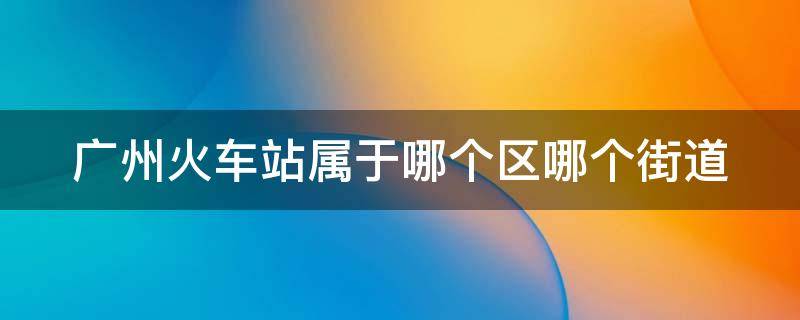 广州火车站属于哪个区哪个街道 广州火车站属于哪个区哪个街道社区