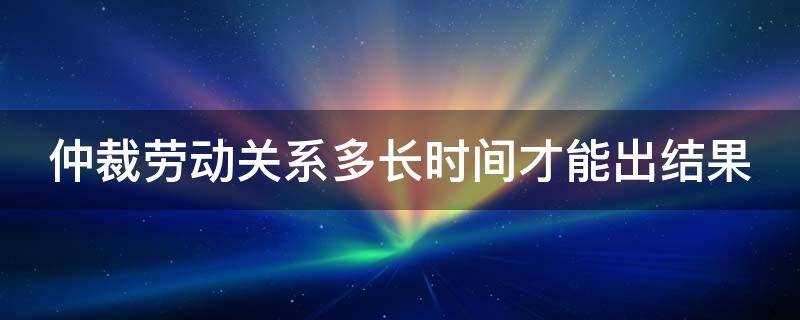 仲裁劳动关系多长时间才能出结果（仲裁劳动关系多久出结果）