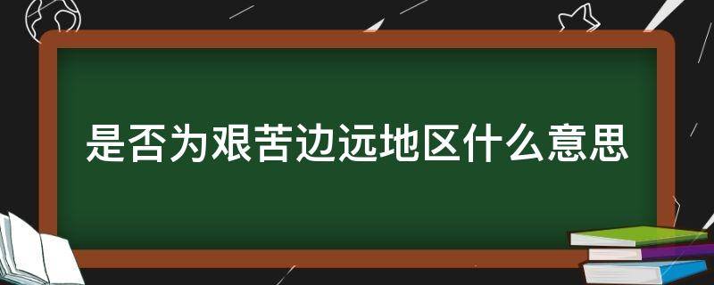 是否为艰苦边远地区什么意思 什么叫艰苦边远地区