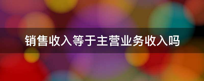 销售收入等于主营业务收入吗（销售收入包括主营业务收入和其他业务收入吗）