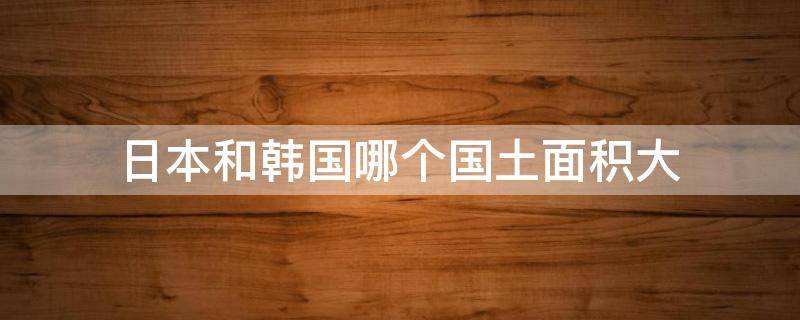 日本和韩国哪个国土面积大 韩国和日本谁的国土面积大