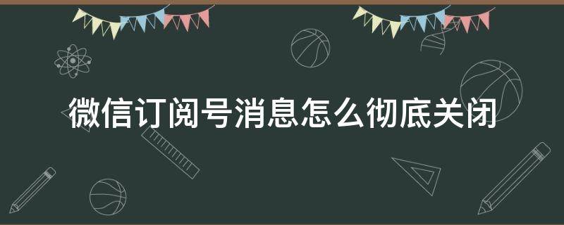 微信订阅号消息怎么彻底关闭（微信如何彻底关闭订阅号消息）