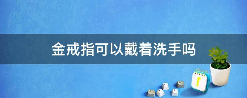 金戒指可以戴着洗手吗 黄金戒指能戴着洗手吗