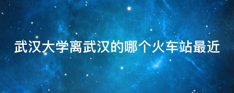 武汉大学离武汉的哪个火车站最近（武汉大学离武汉火车站多远）