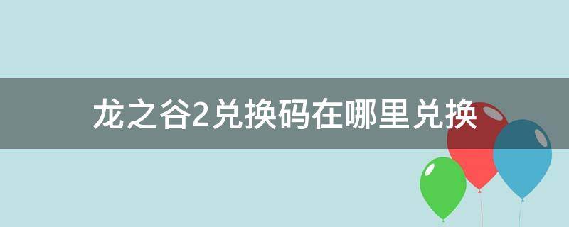 龙之谷2兑换码在哪里兑换 龙之谷2手游兑换码在哪里用