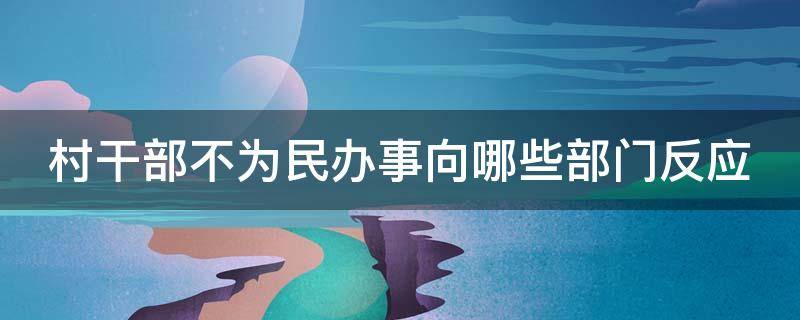 村干部不为民办事向哪些部门反应 村干部不为民办事向哪些部门反应问题