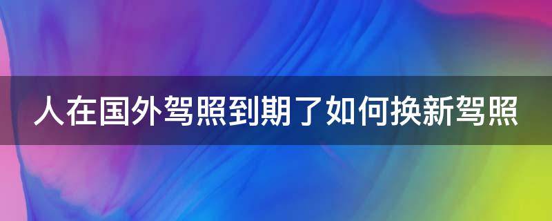 人在国外驾照到期了如何换新驾照 人在国外驾照到期了如何换新驾照费用多少