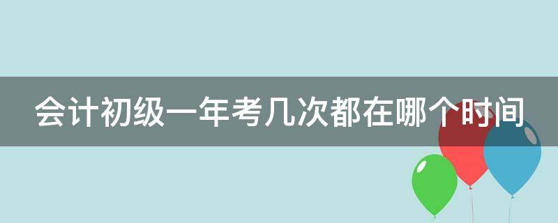 会计初级一年考几次都在哪个时间（会计初级一年考几次都在哪个时间考）