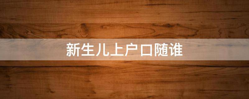 新生儿上户口随谁 新生儿上户口谁去都行吧