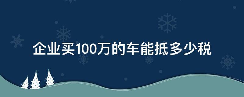 企业买100万的车能抵多少税（公司买车100万能抵多少税）