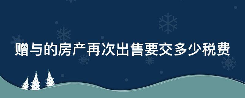 赠与的房产再次出售要交多少税费 赠与的房产再次出售需要交哪些费用