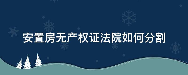 安置房无产权证法院如何分割（安置房没房证法院能）