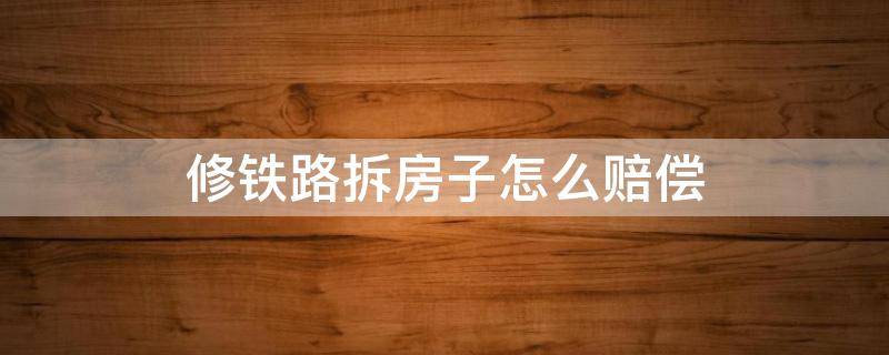 修铁路拆房子怎么赔偿 修铁路拆房子怎么赔偿太少了