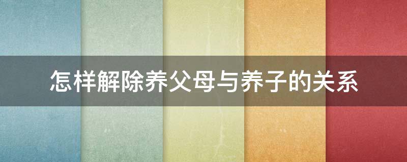 怎样解除养父母与养子的关系 如何解除养父母与养子女之间的关系