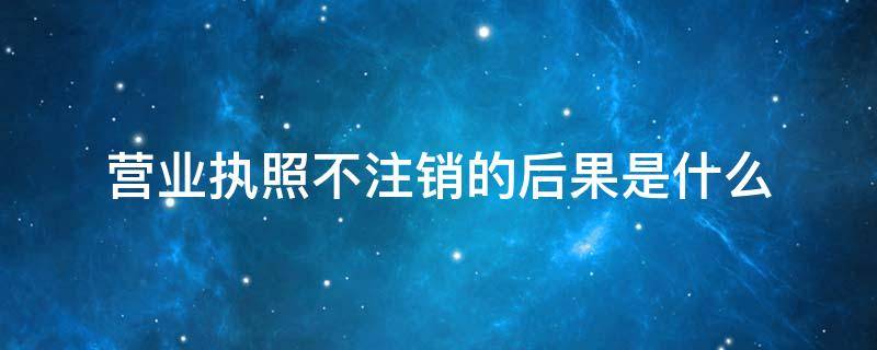 营业执照不注销的后果是什么 营业执照不注销会有什么问题