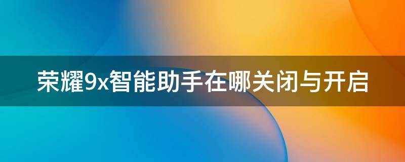 荣耀9x智能助手在哪关闭与开启（荣耀9x智能助手在哪关闭与开启功能）