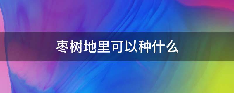 枣树地里可以种什么 枣树家里可以种吗