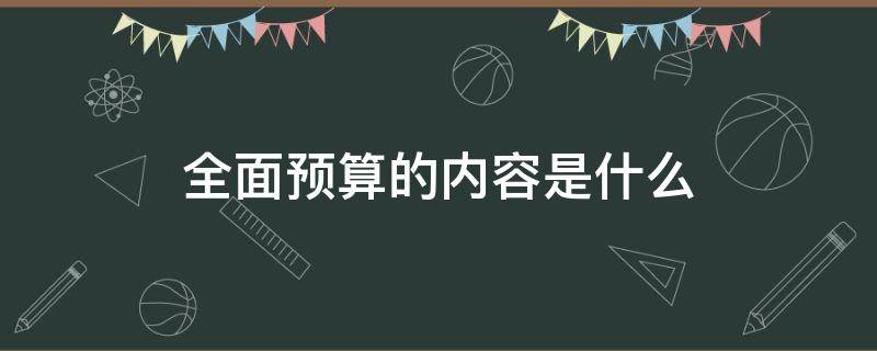 全面预算的内容是什么 全面预算的主要内容是什么