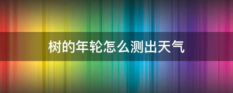 树的年轮怎么测出天气（树木的年轮可以显示每年的天气情况吗）