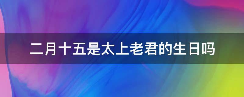 二月十五是太上老君的生日吗（今天是太上老君生日(农历2月15）