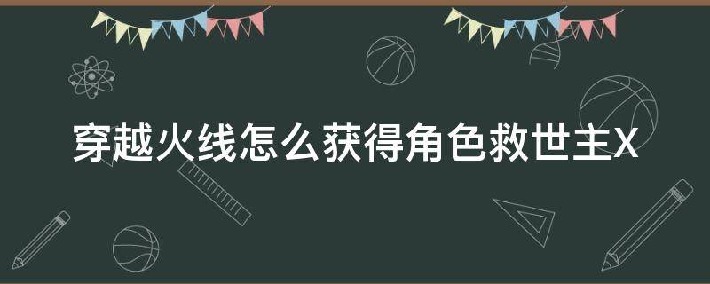 穿越火线怎么获得角色救世主X（cf救世主怎么获得）