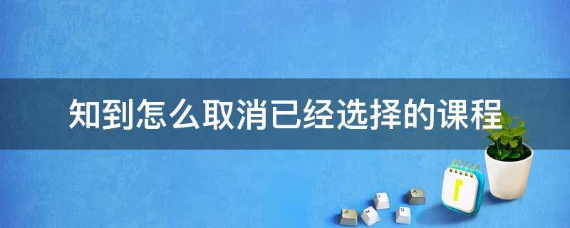 知到怎么取消已经选择的课程（知到app怎么取消已经选择的课程）