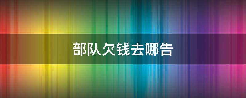 部队欠钱去哪告（在部队欠了钱让领导知道了会怎么办）