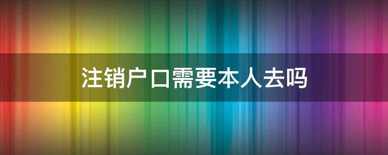 注销户口需要本人去吗 销户籍必须要本人去吗