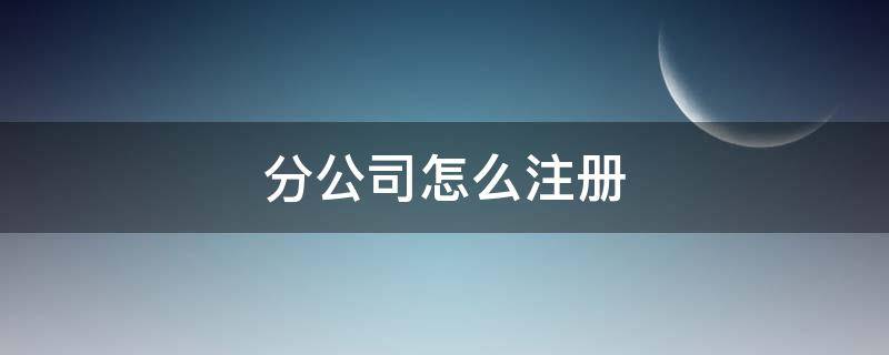 分公司怎么注册（公司注册分公司怎么办理）