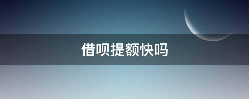 借呗提额快吗 借呗好提额吗