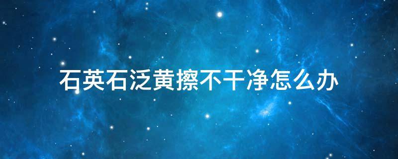 石英石泛黄擦不干净怎么办 石英石变黄怎么处理方法