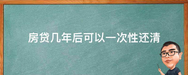 房贷几年后可以一次性还清（房贷几年后可以一次性还清好不好）