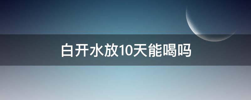 白开水放10天能喝吗（白开水放置多久能喝）