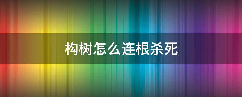 构树怎么连根杀死 怎么把构树连根消灭