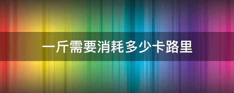 一斤需要消耗多少卡路里 1斤等于消耗多少卡路里