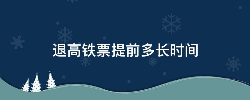 退高铁票提前多长时间（退高铁票提前多长时间退不收手续费）