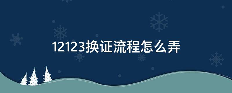 12123换证流程怎么弄（12123换证具体流程）