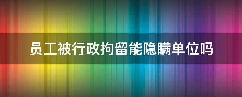 员工被行政拘留能隐瞒单位吗 行政拘留瞒着单位