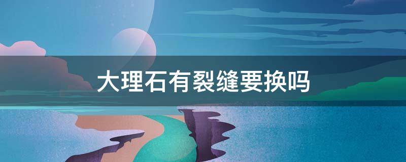 大理石有裂缝要换吗 新买的大理石有裂缝要换吗