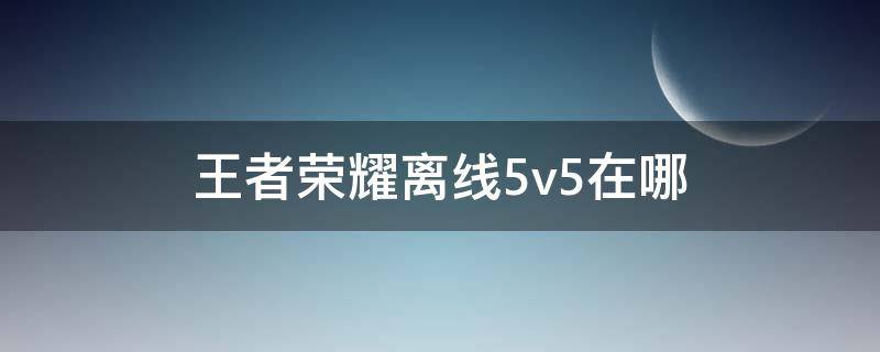 王者荣耀离线5v5在哪 王者荣耀离线5v5在哪玩