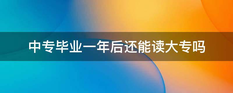 中专毕业一年后还能读大专吗（中专毕业一年了还可以读大专吗）