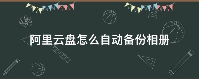 阿里云盘怎么自动备份相册（阿里网盘相册备份）