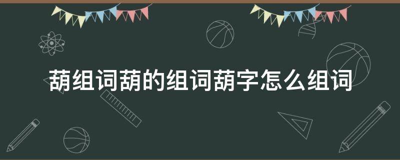 葫组词葫的组词葫字怎么组词（葫字 组词）