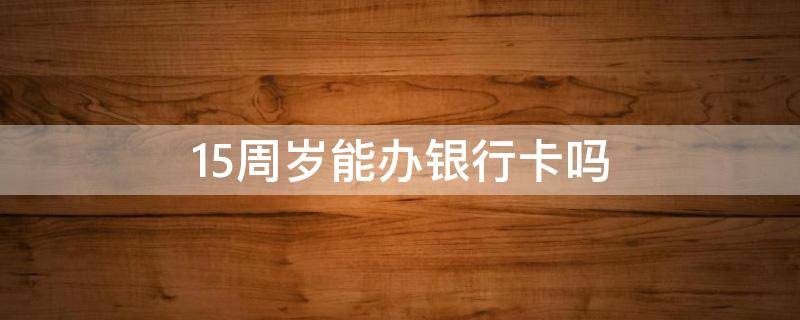 15周岁能办银行卡吗 15周岁能办银行卡吗需要孩子去吗?