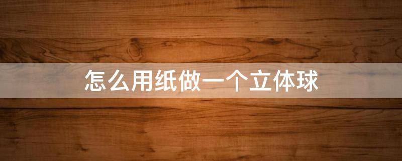 怎么用纸做一个立体球（怎么用纸做一个立体球的方法:过程详细又简单,趣味十足）