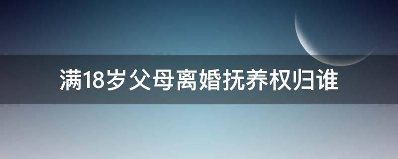 满18岁父母离婚抚养权归谁（父母离婚孩子未满十八岁应该由谁来抚养）