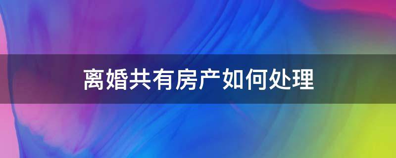 离婚共有房产如何处理 夫妻两人共有房产离婚怎么处理