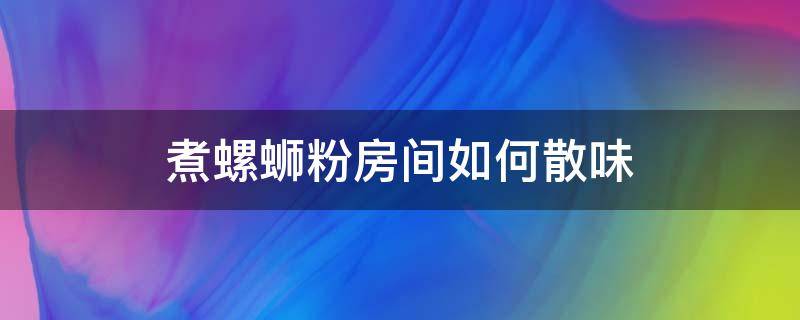 煮螺蛳粉房间如何散味 房间里螺蛳粉味多久能散