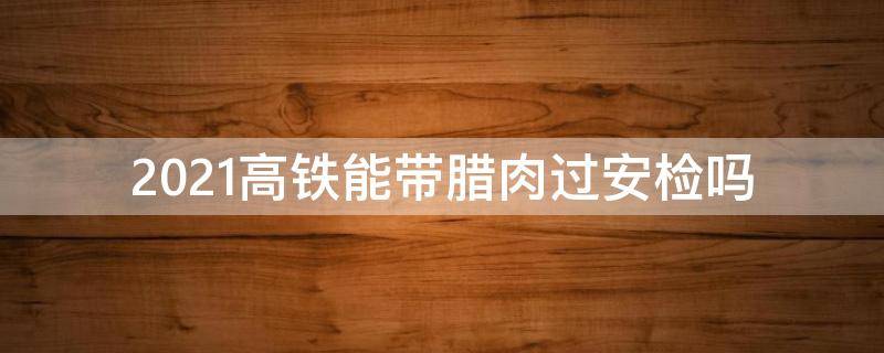 2021高铁能带腊肉过安检吗 2021带腊肉坐高铁能过安检吗