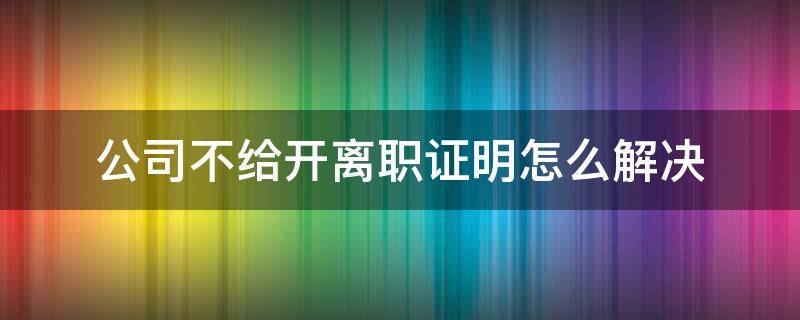 公司不给开离职证明怎么解决（离职之后公司不给开离职证明怎么办）